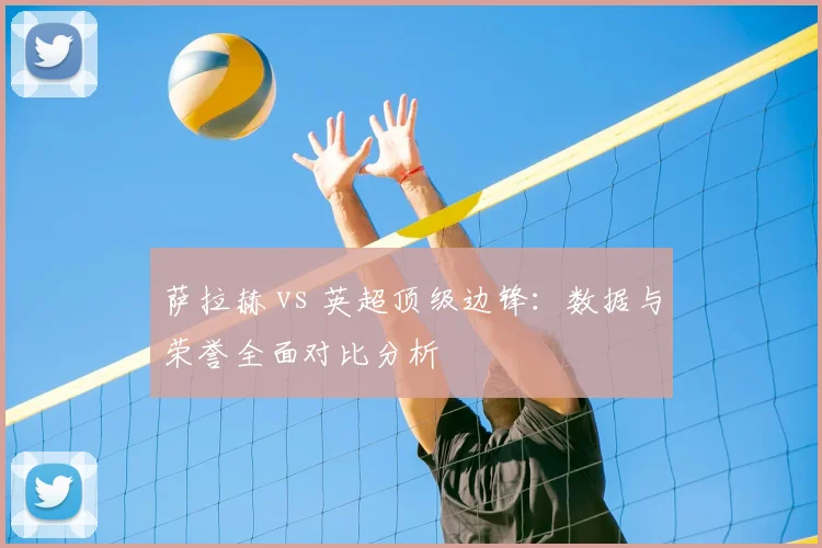 萨拉赫 vs 英超顶级边锋:数据与荣誉全面对比分析