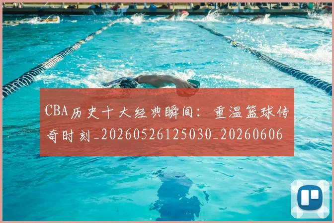 CBA历史十大经典瞬间：重温篮球传奇时刻_20260526125030_20260606165154