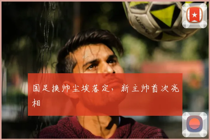 国足换帅尘埃落定,新主帅首次亮相