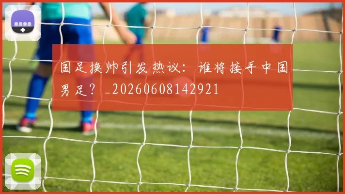 国足换帅引发热议:谁将接手中国男足?_20260608142921