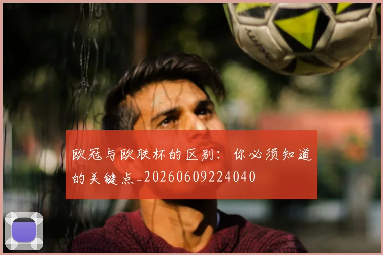 欧冠与欧联杯的区别:你必须知道的关键点_20260609224040