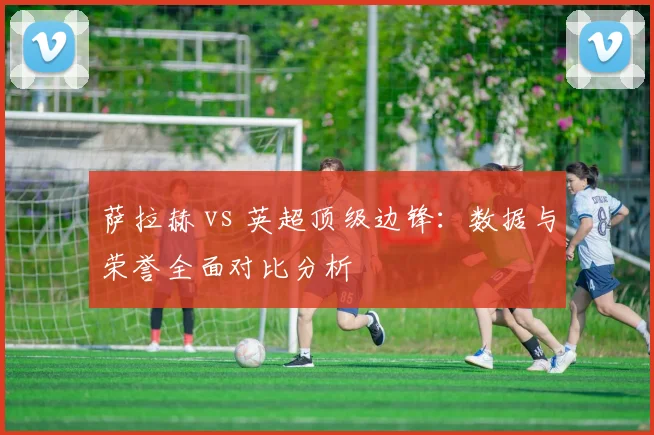 萨拉赫 vs 英超顶级边锋:数据与荣誉全面对比分析