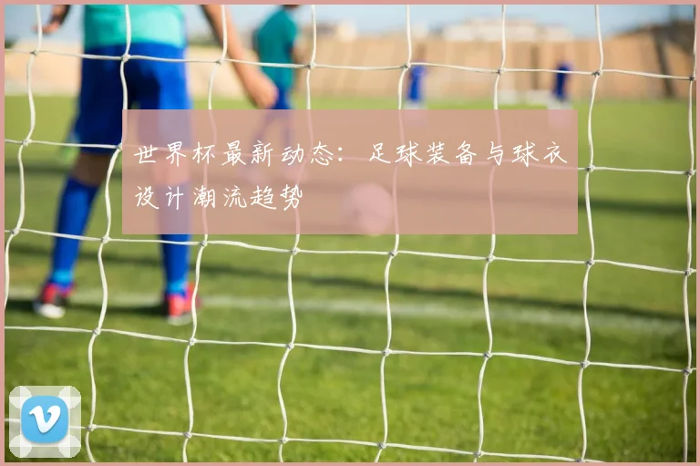 世界杯最新动态:足球装备与球衣设计潮流趋势